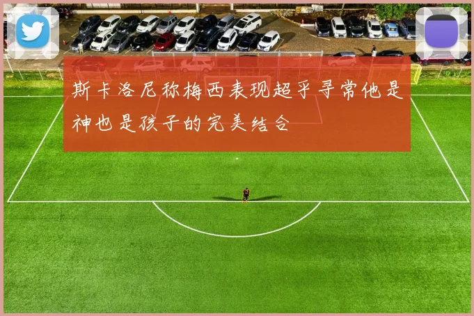 斯卡洛尼称梅西表现超乎寻常他是神也是孩子的完美结合