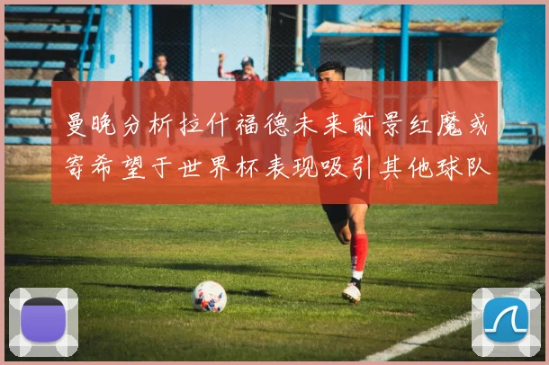 曼晚分析拉什福德未来前景红魔或寄希望于世界杯表现吸引其他球队