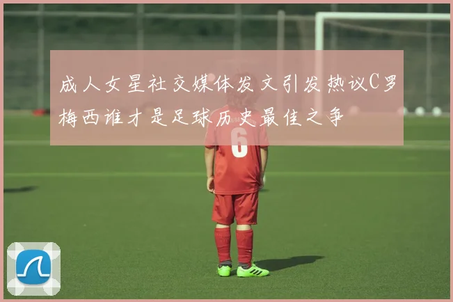 成人女星社交媒体发文引发热议C罗梅西谁才是足球历史最佳之争