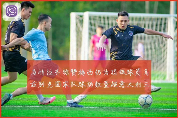 马特拉齐称赞梅西仍为顶级球员乌兹别克国家队球场数量超意大利三倍