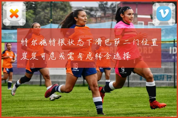 特尔施特根状态下滑巴萨二门位置岌岌可危或需考虑转会选择