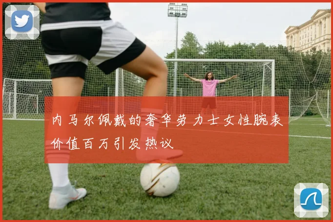 内马尔佩戴的奢华劳力士女性腕表价值百万引发热议