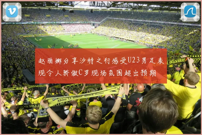 赵丽娜分享沙特之行感受U23男足表现令人骄傲C罗现场氛围超出预期