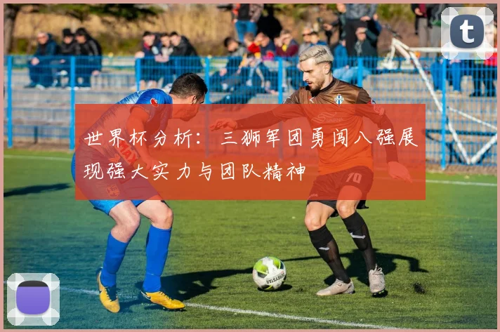 世界杯分析：三狮军团勇闯八强展现强大实力与团队精神