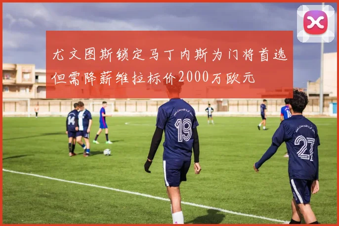 尤文图斯锁定马丁内斯为门将首选但需降薪维拉标价2000万欧元