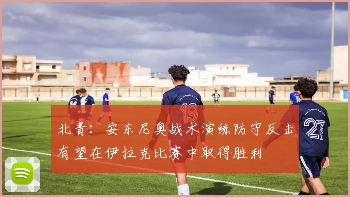 北青：安东尼奥战术演练防守反击有望在伊拉克比赛中取得胜利