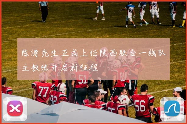 陈涛先生正式上任陕西联合一线队主教练开启新征程