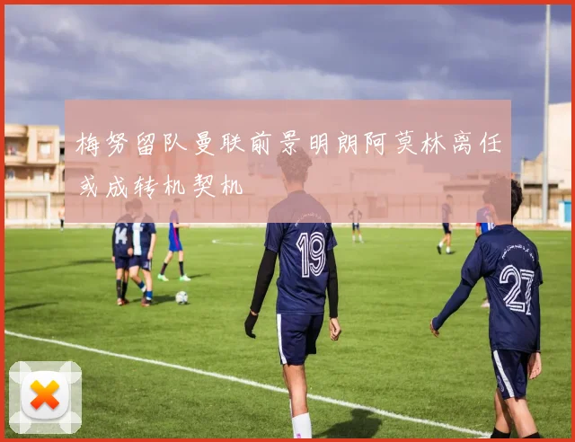 梅努留队曼联前景明朗阿莫林离任或成转机契机