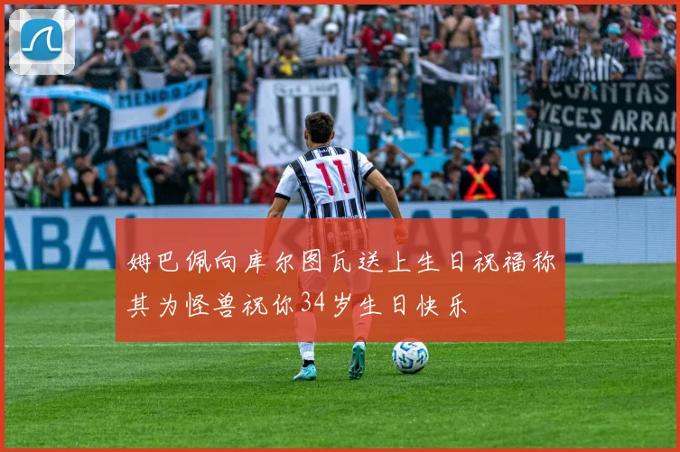 姆巴佩向库尔图瓦送上生日祝福称其为怪兽祝你34岁生日快乐