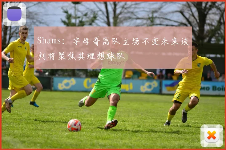 Shams：字母哥离队立场不变未来谈判将聚焦其理想球队