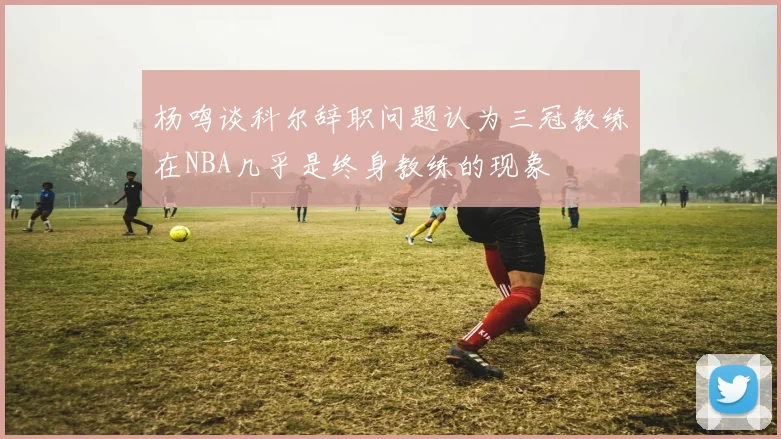 杨鸣谈科尔辞职问题认为三冠教练在NBA几乎是终身教练的现象
