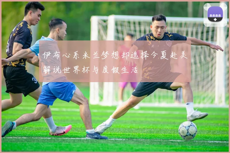 伊布心系米兰梦想却选择今夏赴美解说世界杯与度假生活