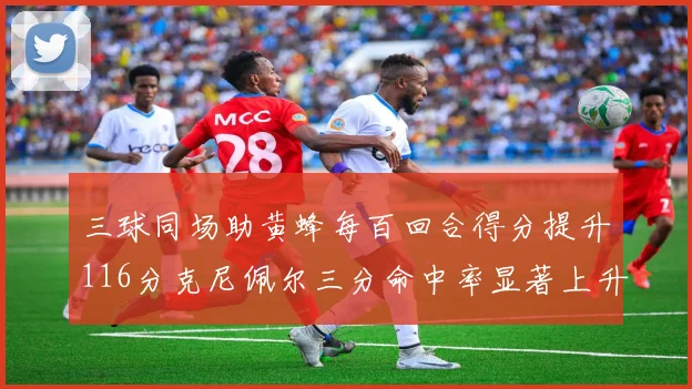 三球同场助黄蜂每百回合得分提升116分克尼佩尔三分命中率显著上升近10