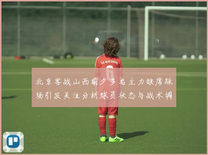 北京客战山西前夕多名主力缺席踩场引发关注分析球员状态与战术调整