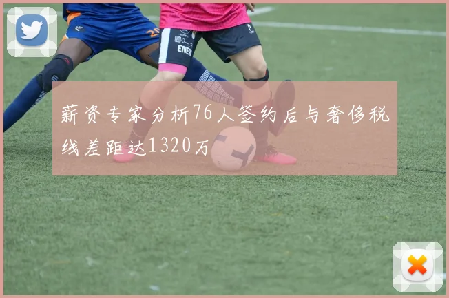 薪资专家分析76人签约后与奢侈税线差距达1320万
