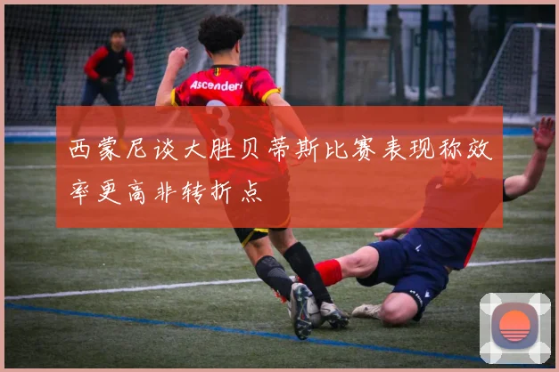 西蒙尼谈大胜贝蒂斯比赛表现称效率更高非转折点