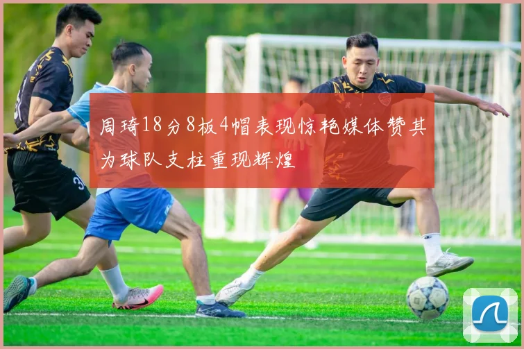 周琦18分8板4帽表现惊艳媒体赞其为球队支柱重现辉煌