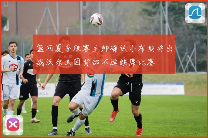 篮网夏季联赛主帅确认小布朗将出战沃尔夫因背部不适缺席比赛