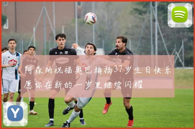阿森纳祝福奥巴梅扬37岁生日快乐愿你在新的一岁里继续闪耀