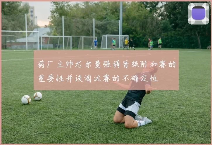 药厂主帅尤尔曼强调晋级附加赛的重要性并谈淘汰赛的不确定性