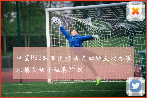 中国U23队亚洲杯历史回顾五次参赛未能突破小组赛阶段