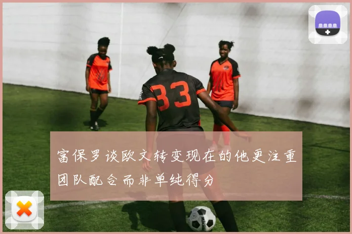 富保罗谈欧文转变现在的他更注重团队配合而非单纯得分