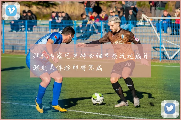 拜仁与塞巴里转会细节接近达成计划赴美体检即将完成