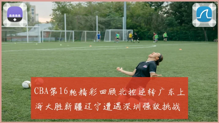 CBA第16轮精彩回顾北控逆转广东上海大胜新疆辽宁遭遇深圳强敌挑战