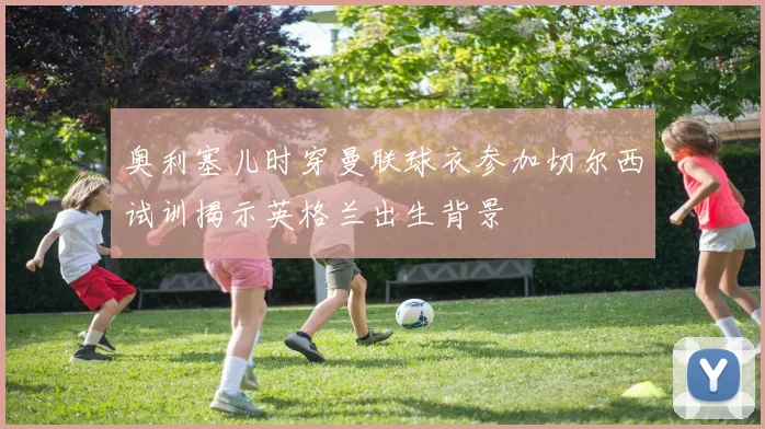 奥利塞儿时穿曼联球衣参加切尔西试训揭示英格兰出生背景