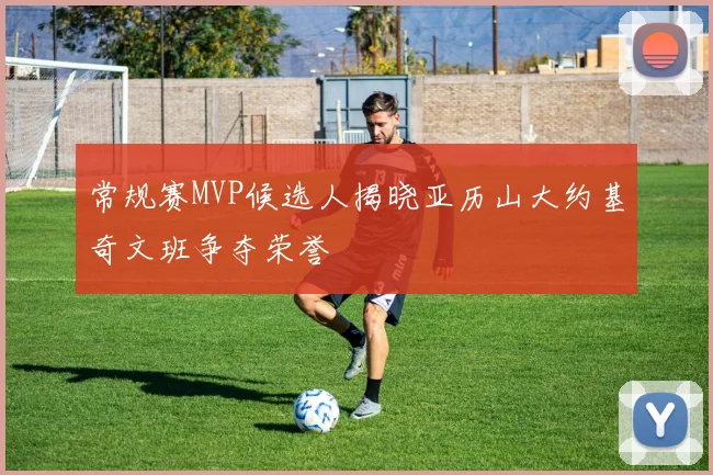 常规赛MVP候选人揭晓亚历山大约基奇文班争夺荣誉